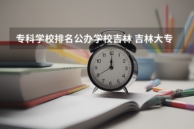 专科学校排名公办学校吉林 吉林大专学校排名榜