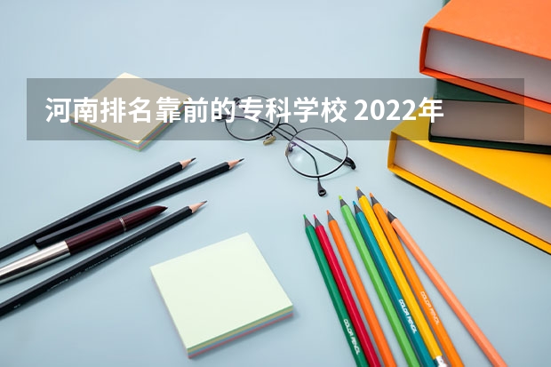 河南排名靠前的专科学校 2022年大专院校排名