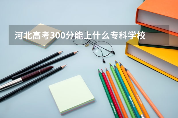 河北高考300分能上什么专科学校