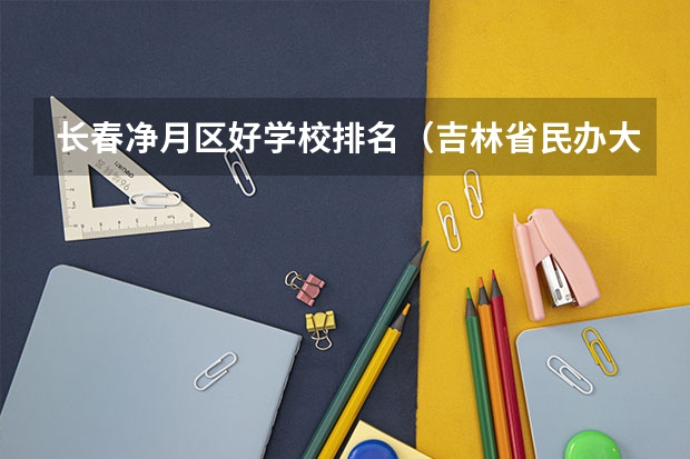 长春净月区好学校排名（吉林省民办大学排名）