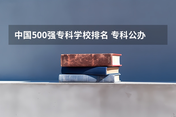 中国500强专科学校排名 专科公办学校排名最新排名