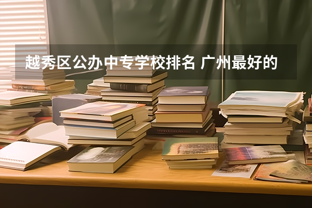 越秀区公办中专学校排名 广州最好的十间职业学校。分别是学什么的。