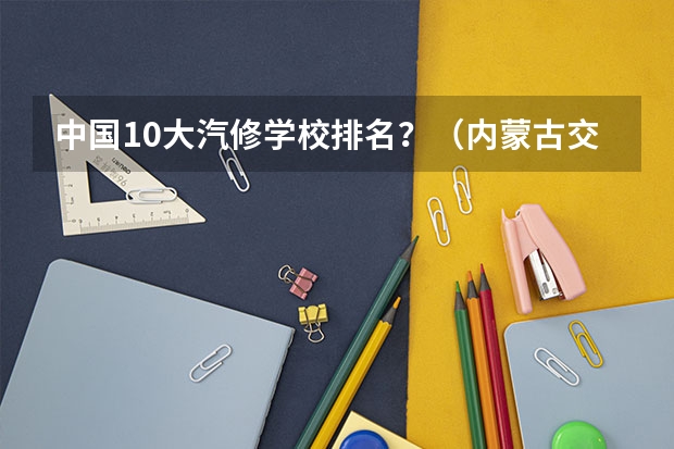 中国10大汽修学校排名？（内蒙古交通职业技术学院排名）