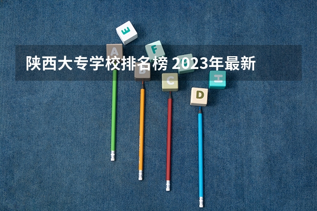 陕西大专学校排名榜 2023年最新西安大专院校排名(西安大专学校排名