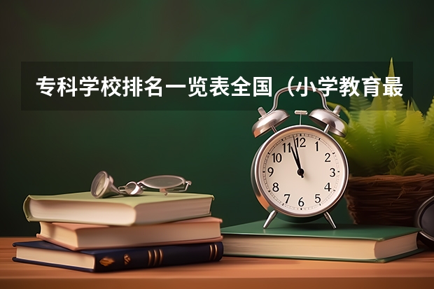 专科学校排名一览表全国（小学教育最好的专科学校排名）