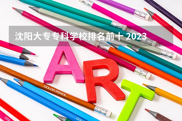 沈阳大专专科学校排名前十 2023年最新沈阳大专院校排名