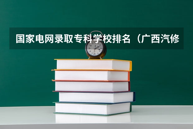 国家电网录取专科学校排名（广西汽修学校排名）