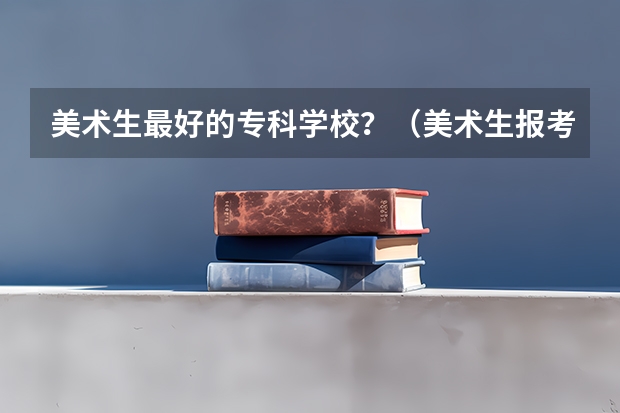 美术生最好的专科学校？（美术生报考学校排名及分数线）