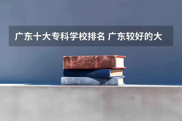 广东十大专科学校排名 广东较好的大专院校