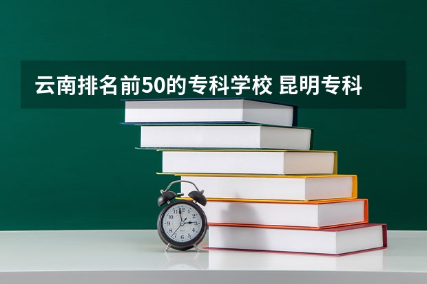 云南排名前50的专科学校 昆明专科学校排行榜