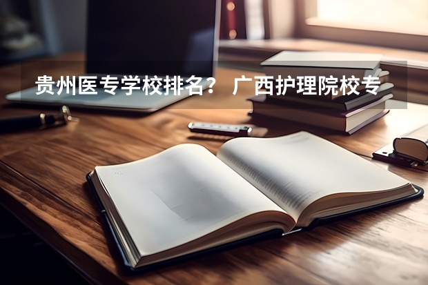 贵州医专学校排名？ 广西护理院校专科排名