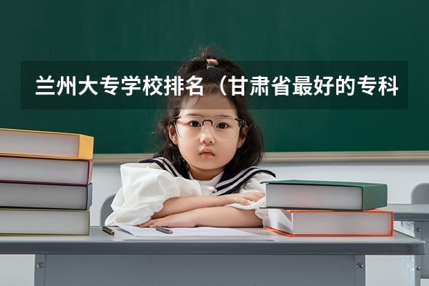 兰州大专学校排名（甘肃省最好的专科学校）