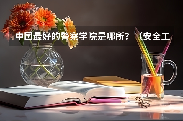 中国最好的警察学院是哪所？（安全工程考研的方向与学校   最详细的）