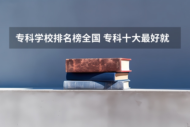 专科学校排名榜全国 专科十大最好就业的学校