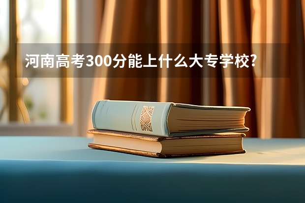 河南高考300分能上什么大专学校?