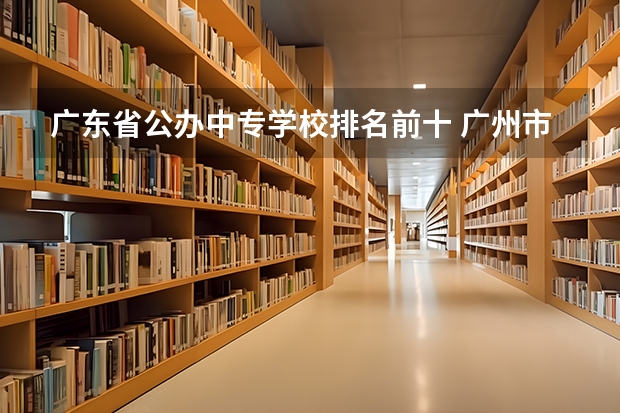 广东省公办中专学校排名前十 广州市公办中专学校排名