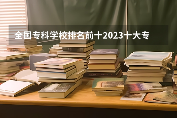 全国专科学校排名前十2023十大专科学校排名 全国专科学校排行榜