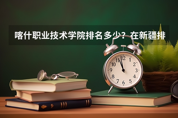 喀什职业技术学院排名多少？在新疆排第几位？怎么样好不好？