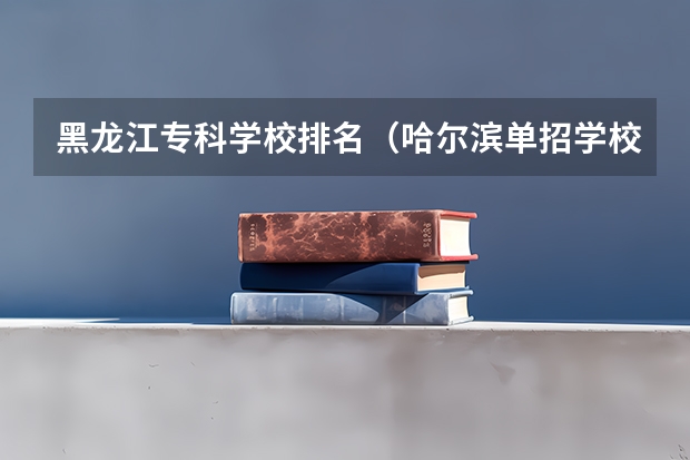 黑龙江专科学校排名（哈尔滨单招学校排名）