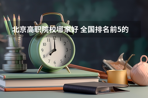 北京高职院校哪家好 全国排名前5的专科院校？