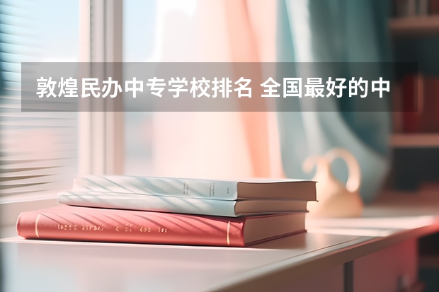 敦煌民办中专学校排名 全国最好的中专学校有哪些