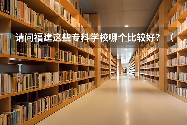 请问福建这些专科学校哪个比较好？（捣乱的请不要来..毁人前途的请走开谢谢！）