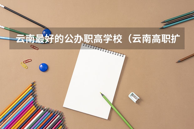 云南最好的公办职高学校（云南高职扩招各大（公办）院校及专业总汇！）