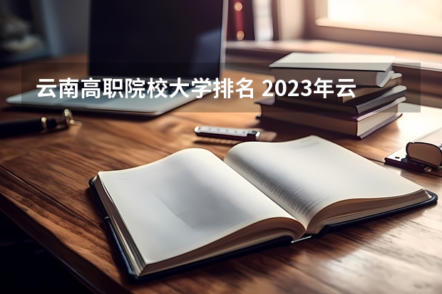 云南高职院校大学排名 2023年云南高职专科排行榜公布！（附升本率、就业排名）