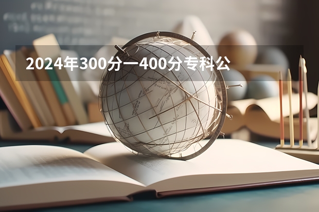 2024年300分一400分专科公办学校都有哪些