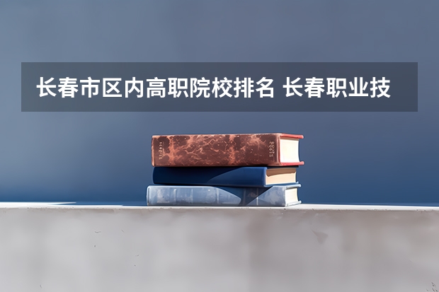 长春市区内高职院校排名 长春职业技术学院国家示范高职院校重点建设专业名单