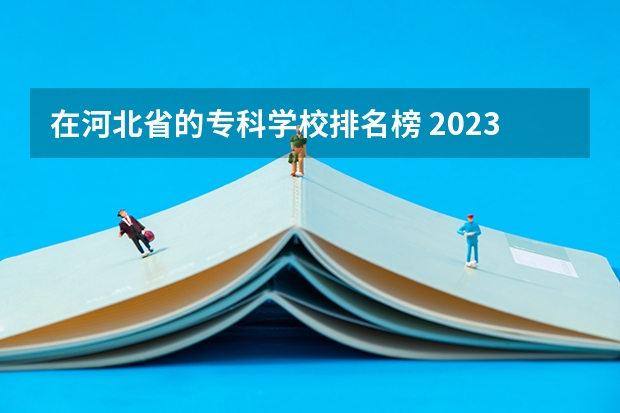 在河北省的专科学校排名榜 2023河北最好的公办专科学校排名