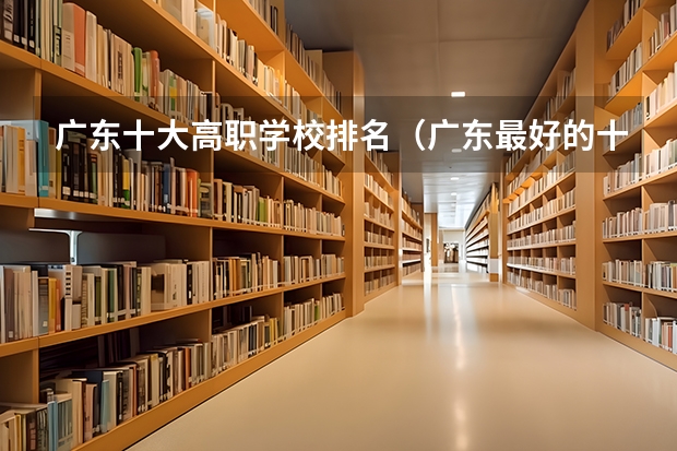 广东十大高职学校排名（广东最好的十大专科学校）