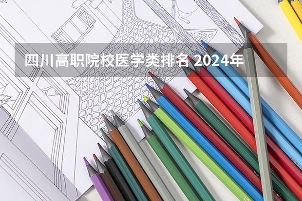 四川高职院校医学类排名 2024年医药类高职院校排名：天津医学高等专科学校第一