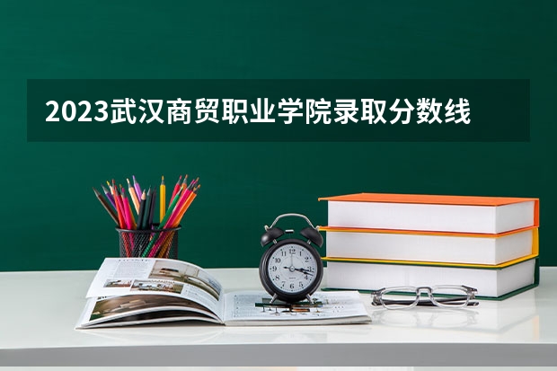 2023武汉商贸职业学院录取分数线 历年武汉商贸职业学院录取分数线