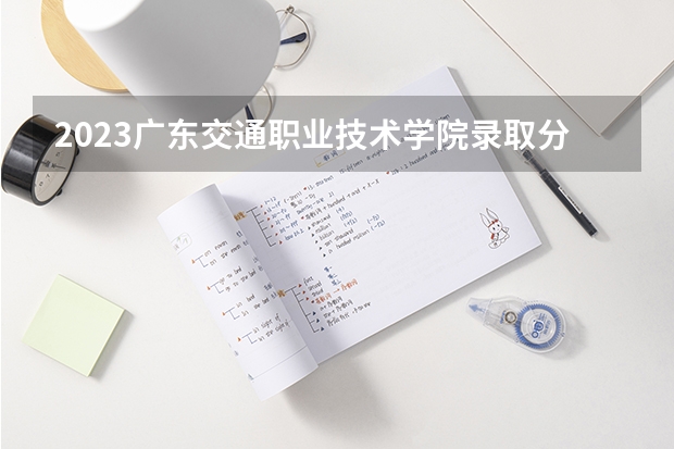 2023广东交通职业技术学院录取分数线 历年广东交通职业技术学院录取分数线