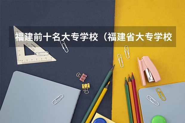 福建前十名大专学校（福建省大专学校排名公办）