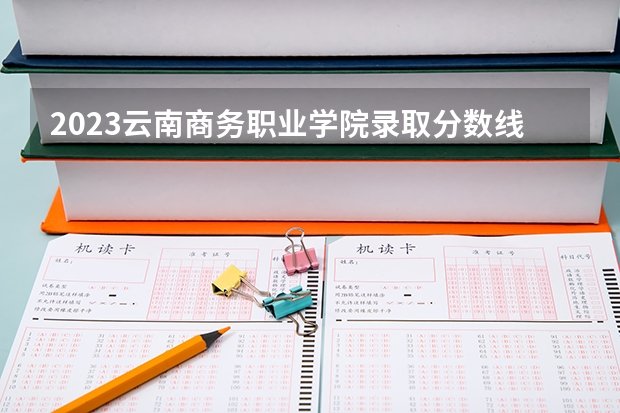 2023云南商务职业学院录取分数线 历年云南商务职业学院录取分数线